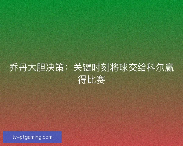 乔丹大胆决策：关键时刻将球交给科尔赢得比赛
