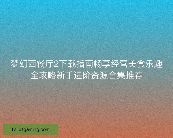 梦幻西餐厅2下载指南畅享经营美食乐趣全攻略新手进阶资源合集推荐