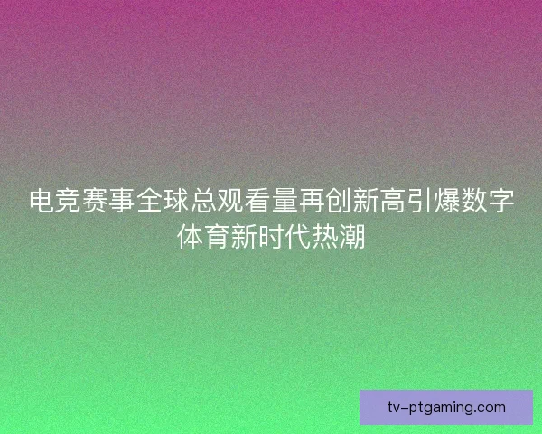 电竞赛事全球总观看量再创新高引爆数字体育新时代热潮