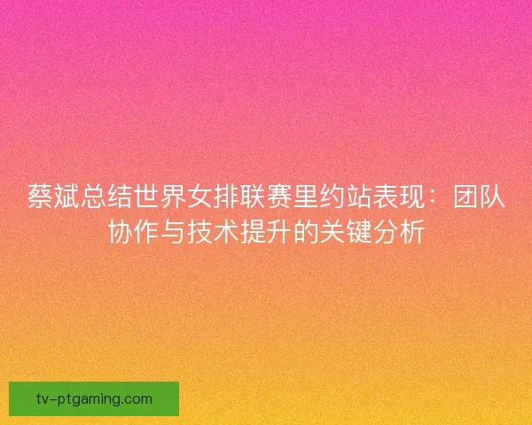 蔡斌总结世界女排联赛里约站表现：团队协作与技术提升的关键分析