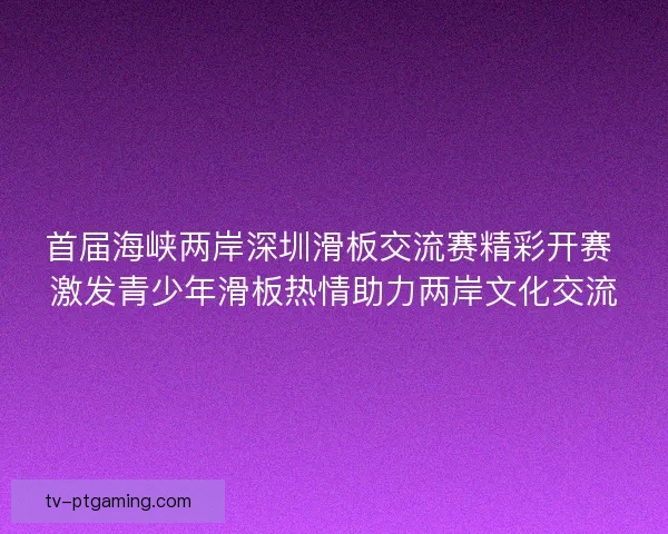 首届海峡两岸深圳滑板交流赛精彩开赛 激发青少年滑板热情助力两岸文化交流