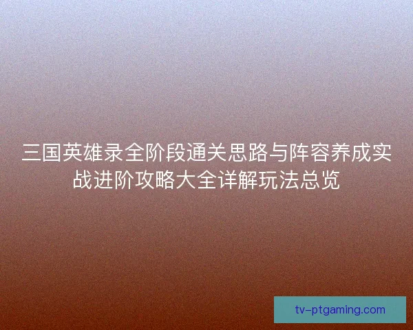 三国英雄录全阶段通关思路与阵容养成实战进阶攻略大全详解玩法总览
